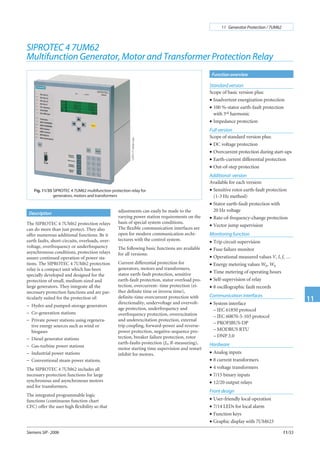 Function overview
Description
Siemens SIP · 2006
11 Generator Protection / 7UM62
11
11/33
Standard version
Scope of basic version plus:
• Inadvertent energization protection
• 100 %-stator earth-fault protection
with 3rd harmonic
• Impedance protection
Full version
Scope of standard version plus:
• DC voltage protection
• Overcurrent protection during start-ups
• Earth-current differential protection
• Out-of-step protection
Additional version
Available for each version:
• Sensitive rotor earth-fault protection
(1-3 Hz method)
• Stator earth-fault protection with
20 Hz voltage
• Rate-of-frequency-change protection
• Vector jump supervision
Monitoring function
• Trip circuit supervision
• Fuse failure monitor
• Operational measured values V, I, f, …
• Energy metering values Wp, Wq
• Time metering of operating hours
• Self-supervision of relay
• 8 oscillographic fault records
Communication interfaces
• System interface
– IEC 61850 protocol
– IEC 60870-5-103 protocol
– PROFIBUS-DP
– MODBUS RTU
– DNP 3.0
Hardware
• Analog inputs
• 8 current transformers
• 4 voltage transformers
• 7/15 binary inputs
• 12/20 output relays
Front design
• User-friendly local operation
• 7/14 LEDs for local alarm
• Function keys
• Graphic display with 7UM623
SIPROTEC 4 7UM62
Multifunction Generator, Motor and Transformer Protection Relay
The SIPROTEC 4 7UM62 protection relays
can do more than just protect. They also
offer numerous additional functions. Be it
earth faults, short-circuits, overloads, over-
voltage, overfrequency or underfrequency
asynchronous conditions, protection relays
assure continued operation of power sta-
tions. The SIPROTEC 4 7UM62 protection
relay is a compact unit which has been
specially developed and designed for the
protection of small, medium-sized and
large generators. They integrate all the
necessary protection functions and are par-
ticularly suited for the protection of:
− Hydro and pumped-storage generators
− Co-generation stations
− Private power stations using regenera-
tive energy sources such as wind or
biogases
− Diesel generator stations
− Gas-turbine power stations
− Industrial power stations
− Conventional steam power stations.
The SIPROTEC 4 7UM62 includes all
necessary protection functions for large
synchronous and asynchronous motors
and for transformers.
The integrated programmable logic
functions (continuous function chart
CFC) offer the user high flexibility so that
Fig. 11/35 SIPROTEC 4 7UM62 multifunction protection relay for
generators, motors and transformers
LSP2171-afpen.eps
adjustments can easily be made to the
varying power station requirements on the
basis of special system conditions.
The flexible communication interfaces are
open for modern communication archi-
tectures with the control system.
The following basic functions are available
for all versions:
Current differential protection for
generators, motors and transformers,
stator earth-fault protection, sensitive
earth-fault protection, stator overload pro-
tection, overcurrent- time protection (ei-
ther definite time or inverse time),
definite-time overcurrent protection with
directionality, undervoltage and overvolt-
age protection, underfrequency and
overfrequency protection, overexcitation
and underexcitation protection, external
trip coupling, forward-power and reverse-
power protection, negative-sequence pro-
tection, breaker failure protection, rotor
earth-faults protection (fn, R-measuring),
motor starting time supervision and restart
inhibit for motors.
 