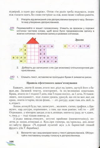 відміряй, а один раз відріж». Отож сім разів треба подумати, перш
ніж сказати щось, бо слово гостріше за ніж, воно може глибоко ранити.
2. Утворіть від виписаних слів дієприслівники минулого часу. Визнач­
те вид утворених дієприслівників.
181 Перемалюйте в зошит головоломку. Упишіть за зразком у порожні
клітинки частини слова, щоб вони були продовженням запису в
жовтих клітинках і початком запису в рожевих клітинках.
Зразок
с 0 н і я
г а е т
3 а 3
В 0 л 0 У в а т и
м і У в а т и
с п и
со
о
т и
2. Доберіть до записаних слів (де можливо) спільнокореневі діє­
прислівники.
182 1. Спишіть текст, вставляючи пропущені букви й знімаючи риски.
Правила ефективного запам’ятовування
Бажаюч.. знати й запам..ятати матеріал на/довго, заучуй його з ба­
жанням. Засвоюй тексти, повторююч.. їх не/великими шматками.
Кращ.. вчити по 1годині 7 днів, ніж 7 годин поспіл.. за 1день. Установ-
лююч.. послідовніст.. підг..товки уроків, урахуй, що після мат..мат..ки
кращ.. вчити історію, після фізик.. —літературу, адже пам..ять люб..ть
к..нтраст.
Запам..ятовуй будь/що, записуюч.., малююч.. схеми, графіки, з..бра-
жуюч.. кар..катури, порівнююч.. з тим, що знав раніше, тоб/то —дій!
Отримаєш., у вівторок завдання на п..ятницю, вивчи од/разу, не ч..каюч..
ч..твер..а —тоді тільки повтор..ш.
З/рідка викор..стовуюч.. штучні прийоми (мнемотехніку), по­
легш..ш запам..ятовуван..я. Кол..ори спектра, на/приклад, доп..може
не/забути фраза: «Ч..пурний пузатий жук з..їв барвистий свіжий
фрукт» (За Т. Барабаш).
2. Визначте час і вид використаних у тексті дієприслівників. Обґрун­
туйте поставлену кінцеву голосну в дієприслівниках.
 