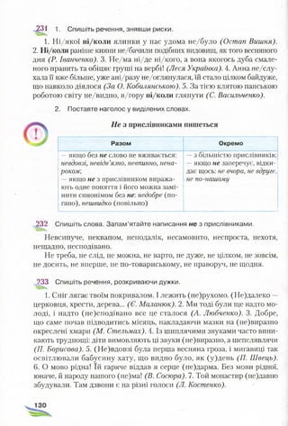 231 1. Спишіть речення, знявши риски.
1. Ні/якої ні/коли ялинки у нас удома не/було (Остап Вишня).
2. Ні/коли раніше кияни не/бачили подібних видовищ, як того весняного
дня (Р. Іванченко). 3. Не/ма ні/де ні/кого, а вона якогось дуба смале­
ного править та обіцяє груші на вербі! (Леся Українка). 4. Анна не/слу-
хала її вже більше, уже ані/разу не/оглянулася, їй стало цілком байдуже,
що навколо діялося (За О. Кобилянською). 5. За тією клятою панською
роботою світу не/видно, в/гору ні/коли глянути (С. Васильченко).
2. Поставте наголос у виділених словах.
Н е з прислівниками пишеться
Разом Окремо
— я к щ о б е з не с л о в о н е в ж и в а є т ь с я :
невдовзі, невідв’язно, невпинно, нена­
роком',
—я к щ о не з п р и с л ів н и к о м в и р а ж а ­
ю т ь о д н е п о н я т т я і й о г о м о ж н а з а м і­
н и т и с и н о н ім о м б е з не: недобре ( п о ­
г а н о ) , нешвидко ( п о в іл ь н о )
— з б іл ь ш іс т ю п р и с л ів н и к ів ;
— я к щ о не з а п е р е ч у є , в ід к и ­
д а є щ о с ь : не вчора, не вдруге,
не по-нашому
232 Спишіть слова. Запам’ятайте написання не з прислівниками.
Невсипуче, неквапом, неподалік, несамовито, неспроста, нехотя,
нещадно, несподівано.
Не треба, не слід, не можна, не варто, не дуже, не цілком, не зовсім,
не досить, не вперше, не по-товариському, не праворуч, не щодня.
,233 Спишіть речення, розкриваючи дужки.
1. Сніг лягає твоїм покривалом. І лежить (не)рухомо. (Не)далеко —
церковця, хрести, дерева... (Є. Маланюк). 2. Ми тоді були ще надто мо­
лоді, і надто (не)сподівано все це сталося (А. Любченко). 3. Добре,
що саме почав підводитись місяць, накладаючи мазки на (не)виразно
окреслені хмари (М. Стельмах). 4. Із шиплячими звуками часто вини­
кають труднощі: діти вимовляють ці звуки (не)виразно, а шепелявлячи
(77. Борисова). 5. (Не)вдовзі була перша весняна гроза, і мигавиці так
освітлювали бабусину хату, що видно було, як (у)день (П. Швець).
6. О мово рідна! їй гаряче віддав я серце (не)дарма. Без мови рідної,
юначе, й народу нашого (не)ма! (В. Сосюра). 7. Той монастир (не)давно
збудували. Там дзвони є на різні голоси (Л. Костенко).
 