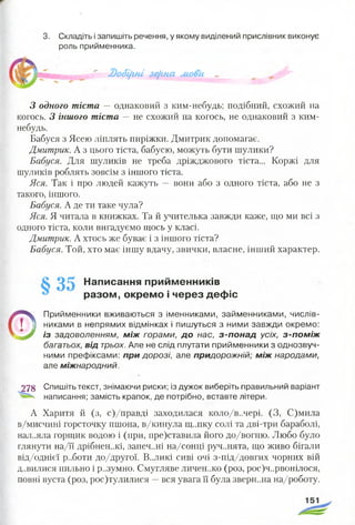 3. Складіть ізапишіть речення, у якому виділений прислівник виконує
роль прийменника.
' 2)о<5і(іні зе{гяа мови ~ _
З одного тіста — однаковий з ким-небудь; подібний, схожий на
когось. З іншого тіста — не схожий на когось, не однаковий з ким-
небудь.
Бабуся з Ясею ліплять пиріжки. Дмитрик допомагає.
Дмитрик. А з цього тіста, бабусю, можуть бути шулики?
Бабуся. Для шуликів не треба дріжджового тіста... Коржі для
шуликів роблять зовсім з іншого тіста.
Яся. Так і про людей кажуть — вони або з одного тіста, або не з
такого, іншого.
Бабуся. А де ти таке чула?
Яся. Я читала в книжках. Та й учителька завжди каже, що ми всі з
одного тіста, коли вигадуємо щось у класі.
Дмитрик. А хтось же буває і з іншого тіста?
Бабуся. Той, хто має іншу вдачу, звички, власне, інший характер.
Написання прийменників
разом, окремо і через дефіс
©
Прийменники вживаються з іменниками, займенниками, числів­
никами в непрямих відмінках і пишуться з ними завжди окремо:
із задоволенням, м іж горами, д о нас, з -п о н а д усіх, з -п о м іж
багатьох, від трьох. Але не слід плутати прийменники з однозвуч­
ними префіксами: п ри дорозі, але придорожній; м іж народами,
але міжнародний.
278 Спишіть текст, знімаючи риски; із дужок виберіть правильний варіант
написання; замість крапок, де потрібно, вставте літери.
А Харитя й (з, с)/правді заходилася коло/в..чері. (З, С)мила
в/мисчині горсточку пшона, в/кинула щ..пку солі та дві-три бараболі,
нал..яла горщик водою і (при, пре)ставила його до/вогню. Любо було
глянути на/її дрібнен..кі, запеч..ні на/сонці руч..нята, що живо бігали
від/однієї р..боти до/другої. В..ЛИКІ сиві очі з-під/довгих чорних вій
д..вилися пильно і р..зумно. Смугляве личєн..ко (роз, рос)ч..рвонілося,
повні вуста (роз, рос)тулилися —вся увага її була зверн..на на/роботу.
 