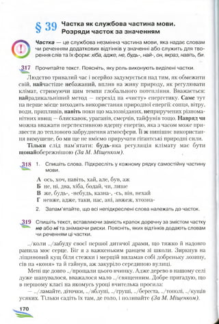 § O Q Частка як службова частина мови.
Розряди часток за значенням
Частка — це службова незмінна частина мови, яка надає словам
чи реченням додаткових відтінків у значенні або служить для тво­
рення слів та їх форм: хіба, адже, не, будь-, най-, он, якраз, навіть, би.
317 Прочитайте текст. Поясніть, яку роль виконують виділені частки.
« і .
Людство тривалий час і всерйоз задумується над тим, як обмежити
свій, найчастіше небажаний, вплив на живу природу, як регулювати
клімат, стримуючи цим темпи глобального потепління. Вважається:
найрадикальніший метод —перехід на «чисту» енергетику. Саме тут
на перше місце виходить використання природної енергії: сонця, вітру,
води, припливів, навіть поки що малозвіданих, неприручених різнома­
нітних явищ —блискавок, ураганів, смерчів, тайфунів тощо. Навряд чи
можна вважати перспективною ядерну енергію, яка з часом може при­
звести до теплового забруднення атмосфери. Її ж нинішнє використан­
ня вимушене, бо ми ще не вміємо приручати гігантські природні сили.
Тільки слід пам’ятати: будь-яка регуляція клімату має бути
щонайобережнішою (За М. Міщенком).
.318 1. Спишіть слова. Підкресліть у кожному рядку самостійну частину
мови.
А ось, хоч, навіть, хай, але, був, аж
Б не, ні, два, хіба, бодай, чи, лише
В же, будь-, -небудь, казна-, -сь, він, нехай
Г невже, адже, таки, нас, ані, авжеж, хтозна-
2. Запам’ятайте, що всі непідкреслені слова належать до часток.
4 1 9 Спишіть текст, вставляючи замість крапок доречну за змістом частку
не або ні та знімаючи риски. Поясніть, яких відтінків додають словам
чи реченням ці частки.
../коли ../забуду своєї першої дитячої драми, що тяжко й надовго
ранила моє серце. Біг я з важкеньким ранцем зі школи. Зиркнув на
ліщиновий кущ біля стежки і мерщій виламав собі добреньку лозину,
сів на «коня» та й гайнув, аж закуріло серединою вулиці.
Мені ще довго ../прощали цього вчинку. Адже дерево в нашому селі
дуже шанувалося, вважалося мало ../священним. Добре пригадую, що
в першому класі на якомусь уроці вчителька просила:
—../ламайте, діточки, ../яблуні, ../груші, ../береста, ../тополі, ../кущів
усяких. Тільки садіть їх там, де голо, і поливайте (За М. Міщенком).
 