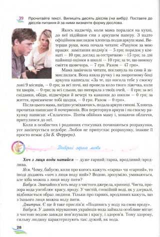 39 Прочитайте текст. Випишіть десять дієслів (на вибір). Поставте до
дієслів питання й за ними визначте форму дієслова.
Якось надвечір, коли мама поралася на кухні,
до неї підійшов син з аркушем паперу. З надто
офіційним виглядом хлопець подав аркуш мамі. Ви­
терши руки, вона почала читати: «Рахунок за мою
працю: замітання подвір’я —5 грн; порядок у кім­
наті —10 грн; догляд за сестричкою —15 грн; за дві
найвищі оцінки в школі —10 грн; за те, що виношу
сміття щовечора, —7 грн. Разом —47 грн».
Мама закінчила читати, поглянула на сина й за­
мислилася. Вона взяла ручку і на зворотному боці
аркуша написала: «За те, що носила тебе у своєму
лоні 9 місяців, —0 грн; за всі ночі, які провела коло твого ліжечка, коли
ти хворів, —0 грн; за всі сльози, що витирала з твоїх очей, —0 грн; за всі
сніданки, обіди, підвечірки й вечері та канапки до школи —0 грн; за
життя, присвячене тобі щодня, —0 грн. Разом —0 грн».
Після цього мама, лагідно усміхаючись, подала аркуш синові. Хлопець
прочитав написане й почервонів. Він перегорнув аркуш і на своєму ра­
хунку написав: «Сплачено». Потім обійняв маму і, ховаючи обличчя,
притулився до неї.
Коли в особистих і родинних стосунках починаються розрахунки,
усе закінчується недобре. Любов не припускає розрахунку, інакше її
просто немає (За Б. Ферреро).
2)о6і(гн.і зе(гяа мови ^
Хоч з лиця води напийся — дуже гарний/гарна, вродливий/врод­
лива.
Яся. Чому, бабусю, коли про когось кажуть «гарна» чи «гарний», то
іноді додають «хоч з лиця воду пий»? Водою, зрозуміло, умиваються,
але хіба можна з лиця воду пити?
Бабуся. Звичайно п’ють воду з чистого джерела, криниці. Чиста, про­
зора вода уособлює красу, вроду. У чистій, спокійній воді, як у дзеркалі,
відбивається образ людини. Тільки про гарних, вродливих кажуть, що
з їхнього лиця можна воду пити.
Дмитрик. Є ще й таке прислів’я: «Подивись у воду на свою вроду».
Бабуся. У давніх віруваннях українців вода займала особливе місце:
з чистою водою завжди пов’язували і красу, і здоров’я. Тому здорову,
сильну людину характеризують так: дужий, як вода.
 