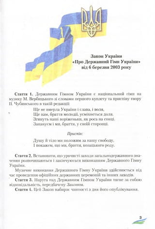 Закон України
«Про Державний Гімн України»
від 6 березня 2003 року
Стаття 1. Державним Гімном України є національний гімн на
музику М. Вербицького зі словами першого куплету та приспіву твору
П. Чубинського в такій редакції:
Ще не вмерла України і слава, і воля,
Ще нам, браття молодії, усміхнеться доля.
Згинуть наші воріженьки, як роса на сонці.
Запануєм і ми, браття, у своїй сторонці.
Приспів:
Душу й тіло ми положим за нашу свободу,
І покажем, що ми, браття, козацького роду.
Стаття 2. Встановити, що урочисті заходи загальнодержавного зна­
чення розпочинаються і закінчуються виконанням Державного Гімну
України.
Музичне виконання Державного Гімну України здійснюється під
час проведення офіційних державних церемоній та інших заходів.
Стаття 3. Наруга над Державним Гімном України тягне за собою
відповідальність, передбачену Законом.
Стаття 4. Цей Закон набирає чинності з дня його опублікування.
 