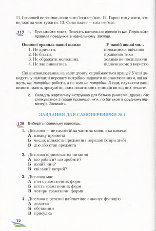 11.1 соловей не/співає, коли чого їсти не/має. 12. Гарно тому жити, хто
не/має за чим тужити. 13. Сова плаче —сліз не/має.
1І9 1. Прочитайте текст. Поясніть написання дієслів із не. Порівняйте
правила поведінки в навчальному закладі.
Основні правила нашої школи
1. Не кричати.
2. Не бігати.
3. Не ображати молодших.
4. Не запізнюватись.
Які висловлювання, на вашу думку, сприймаються краще? Учені до­
водять: у навчанні перевагу потрібно надавати висловлюванням, які ка­
жуть, що потрібно робити, а не чого не потрібно. Люди, слухаючи ваші
вимоги, мають зрозуміти, яких позитивних вчинків ви від них чекаєте.
2. Складіть жартівливу інструкцію для батьків (учителів, друзів) «Як
спілкуватися з (ваше прізвище, ім’я, по батькові в орудному від­
мінку)». Запишіть.
ЗАВДАННЯ ДЛЯ САМОПЕРЕВІРКИ № 1
^120 Виберіть правильну відповідь.
1. Дієслово —це самостійна частина мови, яка означає
А ознаку предмета
Б число, кількість предметів і порядок їх при лічбі
В дію або стан предмета
2. Дієслово відповідає на питання
А що робити? що зробити?
Б який? чий?
В Скільки? котрий?
3. Дієслово має
А п’ять граматичних форм
Б шість граматичних форм
В чотири граматичні форми
4. Дієслово в реченні найчастіше виконує функцію
А додатка
Б обставини
У нашій школі ми...
поводимося ввічливо
працюємо тихо
ходимо не поспішаючи
відпочиваємо з користю
В присудка
 