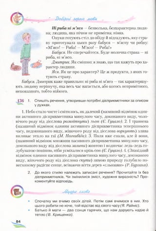 г-
* ' ЗоЗфш зЩгна мови ...
Ніриба ні м ’ясо —безвольна, безхарактерна люди-
д, на; людина, яка нічим не примітна; ніяка.
:‘ Онуки готують стіл до обіду й відгадують, яку стра­
ву приготувала цього разу бабуся — м’ясну чи рибну:
«М’ясо! —Риба! —М’ясо! - Риба!»
Бабуся. Не сперечайтеся. Буде молочна страва -- ні
риба, ні м’ясо.
?' І Г я Дмитрик. Як смішно: я знаю, що так кажуть про ха-
* ш ъ -:-оУ рактер людини.
Яся. Як це про характер? Це ж продукти, з яких го­
тують страву.
Бабуся. Дмитрик каже правильно: ні риба ні м’ясо —так характеризу­
ють людину нерішучу, яка весь час вагається, або когось непримітного,
непоказного, тобто ніякого.
1361. Спишіть речення, утворивши потрібні дієприкметники за описом
у дужках.
1. Небо стало чисте і світилось, як далекий (називний відмінок одни­
ни активного дієприкметника минулого часу, доконаного виду, чоло­
вічого роду від дієслова розквітнути) льон (Є. Гуцало). 2. І травнева
(називний відмінок однини активного дієприкметника теперішнього
часу, недоконаного виду, жіночого роду від дієслова воркують) злива
виливає тепло на гаї (М. Нагнибіда). 3. Поля вже спали, але й вони,
(називний відмінок множини пасивного дієприкметника минулого часу,
доконаного виду від дієслова залити) жовтою і водночас ледь-ледь го­
лубуватою повінню, ніби усміхалися крізь сон (Є. Гуцало). 4. (Знахідний
відмінок однини пасивного дієприкметника минулого часу, доконаного
виду, жіночого роду від дієслова скути) зимою природу голубило по-
весняному радісне сонце, всіваючи віття дерев «сльозами» (Р. Бурлака).
2. До якого стилю належать записані речення? Прочитайте їх без
дієприкметників. Чи змінилися зміст, художня виразність? Про­
коментуйте відповідь.
■Жі/С^хе слово
• Спочатку ми вчимо своїх дітей. Потім самі вчимося в них. Хто
цього робити не хоче, той відстає від свого часу (Я. Райніс).
® Батько й мати — два сонця гарячих, що нам дарують надію й
тепло (В. Крищенко).
84
 