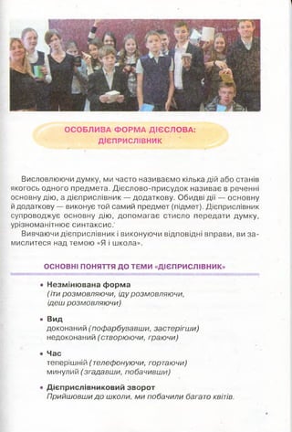 ОСОБЛИВА Ф О РМ А ДІЄСЛО ВА:
ДІЄПРИСЛІВНИК
Висловлюючи думку, ми часто називаємо кілька дій або станів
якогось одного предмета. Д ієсл ово-присуд ок називає в реченні
основну дію, а дієприслівник — додаткову. Обидві дії — основну
й додаткову — виконує той самий предмет (підмет). Дієприслівник
супроводжує основну дію, допом агає стисло передати думку,
урізноманітню є синтаксис.
Вивчаючи д ієприслівник і виконую чи відповідні вправи, ви за ­
мислитеся над темою «Я і школа».
ОСНОВНІ ПОНЯТТЯ ДО ТЕМИ «ДІЄПРИСЛІВНИК»
• Незміню вана форма
(іти розмовляючи, іду розмовляючи,
ідеш розмовляючи)
• Вид
доконаний (пофарбувавши, застєрігши)
недоконаний (створюючи, граючи)
• Час
теперішній (телефонуючи, гортаючи)
минулий (згадавши, побачивши)
• Дієприслівниковий зворот
Прийшовши до школи, ми побачили багато квітів.
 