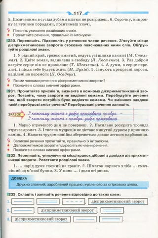 5. Позиченими в сусіда зубами кістки не розгризені. 6. Сорочку, викроє­
ну за чужими порадами, носитимеш уночі.
^ Поясніть уживання розділових знаків.
• Прочитайте речення, правильно їх інтонуючи.
230. Перепишіть. Підкресліть у реченнях члени речення. З ’ясуйте місце
дієприкметникових зворотів стосовно пояснюваних ними слів. Обґрун­
туйте розділові знаки.
1. У рідний край, грозою вмитий, ведуть усі шляхи на світі (М. Стель­
мах). 2. Цвіте земля, задивлена в свободу (Л. Костенко). 3. Раз добром
нагріте серце вік не прохолоне (Т . Шевченко). 4. А думи, в серце пере­
литі, і після тебе будуть жить (М. Луків). 5. Існують прекрасні дороги,
націлені на перемоги (17. Осадчук).
^ Якими членами речення є дієприкметникові звороти?
• Позначте в словах вивчені орфограми.
231. Прочитайте прислів’я, визначте в кожному дієприкметниковий зво­
рот. Поясніть, чому звороти не виділені комами. Перебудуйте речення
так, щоб звороти потрібно було виділяти комами. Чи змінився завдяки
такій перебудові зміст речень? Перебудовані речення запишіть.
ЗРА З О К ^ 3^ гиш&уа,. —
У п/юкмому ж арт і &праЛуси, уиЦіе _______|_______
1. Марно втраченого дня не повернеш. 2. Насильно розкрита троянда
втрачає аромат. 3 .1тисяча мудреців не дістане кинутий дурнем у криницю
камінь. 4. Нажита трудом копійка збережеться довше легкого карбованця.
^ Записані речення прочитайте, правильно їх інтонуючи.
• Дієприкметникові звороти підкресліть як члени речення.
• Позначте в словах вивчені орфограми.
232. Перепишіть, уписуючи на місці крапок дібрані з довідки дієприкмет­
никові звороти. Розставте розділові знаки.
1. ... нарід дуже схожий на граніт. 2. Шматок чорного хліба ... смач­
ніший од м’якої булки. 3. У коня ... і доля огіркова.
ДОВІДКА
Дружно спаяний; зароблений працею; купленого за огірковою ціною.
233. Складіть і запишіть речення відповідно до таких схем:
 