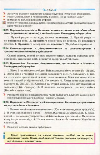^ 1 4 0 у * 4
^ Лексичне значення виділеного слова з ’ясуйте за Тлумачним словничком.
• Укажіть слова, вжиті в переносному значенні. Які це частини мови?
• В іменах по батькові визначте суфікси.
Які почуття можна, на вашу думку, назвати лежачими? Що дає підставу вжити
саме таке означення?
283. Перепишіть прислів’я. Визначте, якими частинами мови (або особли­
вими формами частин мови) є виділені слова. Свою думку обґрунтуйте.
1. Чужий розум — то вода, кимось наношена. 2. Чужий розум —
як наношена вода. 3. Прожитого тобою часу не вернеш, як пролитого
молока. 4. Прожитого не вернеш, як пролитого (Народна творчість).
284. Словосполучення з дієприкметниками та словосполучення з
прикметниками запишіть у дві колонки.
Солені огірки, солоні огірки; палюче сонце, палаюче вугілля; пече­
ний корж, випечений хліб; незабутні зустрічі, забуті слова.
285. Прочитайте. Визначте дієприкметники, що перейшли в іменники.
Свою думку обґрунтуйте.
1. Вітер Вічний вогонь гойдає. Всіх полеглих ніхто не знає (М . Луків).
2. Загін ішов у Чорний ліс, загін пораненого ніс (П . Воронько). 3. Іко­
на — символ присутності святих, знак молитви. Вона викликає моли­
товний настрій у віруючого (В. Сентюрін). 4. Люди часто відкривають
відкрите (І. Вільде). 5. Хапаюся за чужий досвід, ніби потопаючий за
соломинку (Б. Грищук). 6. З коханою наговорився, що меду наївся
(Народна творчість).
^ Розкрийте значення фразеологізму голос волаючого в пустелі. Що ви знаєте
про походження цього вислову? Розкажіть про це.
286. Перепишіть. Підкресліть усі члени речення. Визначте дієприкметни­
ки, що перейшли в іменники.
1. Вихованості вчися в невихованого (Кримськотатарське прислів’я).
2. В очах закоханого і качка — лебідь (Осетинське прислів’я). 3. Наля­
каний — наполовину переможений (Китайське прислів’я). 4. Переляка­
ному і корч — ведмідь. 5. Не вчи вченого їсти хліба печеного (Українські
прислів’я).
^ Позначте у словах вивчені орфограми.
%
і Деякі прикметники за своєю формою подібні до активних
_ і дієприкметників. Проте особливості їхнього творення засвідчують,
що ці слова — прикметники.
 