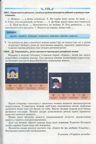 367. Перепишіть речення, на місці крапок уписуючи дібрані з довідки при­
слівники.
1. Комусь а йому однаково. 2. Не сором мене дуже, бо мені ... .
3. Тому, хто заздрісний, не буває ... . 4. До будь-якого дива він ставиться
... . 5. Щоб не було ..., бентежитись не можна. 6. Хто дивиться ..., від
того багато сліз пролито. 7. Берися за справу, якщо тобі....
ДОВІДКА
Цікаво, сердито, байдуже, тривожно, ревниво, ніяково, радісно.
А► Чи допомогла вам у виконанні вправи рима? Що ви знаєте про неї з уроків
літератури? Доберіть рими до прислівників мимохіть, навскоси, привселюдно.
Із двома парами дібраних рим складіть речення (усно).
368. І Перепишіть, розставляючи пропущені розділові знаки.
Недавно в мережі Інтернет з’явився сервіс «Єдині», який дає змогу
самостійно створити аватар. Так зветься умовне позначення користува­
ча Інтернет-ресурсів форумів блогів соціальних мереж.
ІдйШ. іювіМЇ ■ - 1
і X і.
4 } (і) (гл
0 - „(ги;. -№«>)
-■(їй '«.'»5 (35)
>
ГВ)
Вдало створену «аватарку» впевнено можна назвати автопортретом
користувача. З аватором можна люб’язно поділитися своєю зачіскою
позичити йому свої очі брови та губи. Звісно можна додати рум’янець
веснянки окуляри. Можна щедро домалювати деталі одягу краватку
капелюх віночок намисто.
Певно риси обличчя можуть увиразнювати почуття задоволення
радість гордість сум розчарування.
Для тла можна обрати прапор будь-якої держави України Білорусі
якоїсь країни Євросоюзу або Америки.
Повністю назва сервісу звучить так «Єдині бо ми любимо Україну».
Безумовно назва себе виправдовує.
З газети «Україна молода»
 