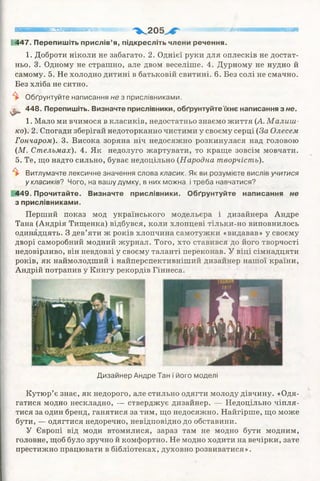 1
яятяттяяяшватштвтт " > ^ 2 0 5 шшшашашшшяшшшшт
1447. Перепишіть прислів’я, підкресліть члени речення.
1. Доброти ніколи не забагато. 2. Однієї руки для оплесків не достат­
ньо. 3. Одному не страшно, але двом веселіше. 4. Дурному не нудно й
самому. 5. Не холодно дитині в батьковій свитині. 6. Без солі не смачно.
Без хліба не ситно.
^ Обґрунтуйте написання не з прислівниками.
^ 448. Перепишіть. Визначте прислівники, обґрунтуйте їхнє написання з не.
1. Мало ми вчимося в класиків, недостатньо знаємо життя {А. М алиш ­
ко). 2. Спогади зберігай недоторканно чистими у своєму серці (За Олесем
Гончаром). 3. Висока зоряна ніч недосяжно розкинулася над головою
(М. Стельмах). 4. Як недолуго жартувати, то краще зовсім мовчати.
5. Те, що надто сильно, буває недоцільно (Народна творчість).
^ Витлумачте лексичне значення слова класик. Як ви розумієте вислів учитися
у класиків? Чого, на вашу думку, в них можна і треба навчатися?
449. Прочитайте. Визначте прислівники. Обґрунтуйте написання не
з прислівниками.
Перший показ мод українського модельєра і дизайнера Андре
Тана (Андрія Тищенка) відбувся, коли хлопцеві тільки-но виповнилось
одинадцять. З дев’яти ж років хлопчина самотужки «видавав» у своєму
дворі саморобний модний журнал. Того, хто ставився до його творчості
недовірливо, він невдовзі у своєму таланті переконав. У віці сімнадцяти
років, як наймолодший і найперспективніший дизайнер нашої країни,
Андрій потрапив у Книгу рекордів Гіннеса.
Дизайнер Андре Тан і його моделі
Кутюр’є знає, як недорого, але стильно одягти молоду дівчину. «Одя­
гатися модно нескладно, — стверджує дизайнер. — Недоцільно чіпля­
тися за один бренд, ганятися за тим, що недосяжно. Найгірше, що може
бути, — одягтися недоречно, невідповідно до обставини.
У Європі від моди втомилися, зараз там не модно бути модним,
головне, щоб було зручно й комфортно. Не модно ходити на вечірки, зате
престижно працювати в бібліотеках, духовно розвиватися».
 