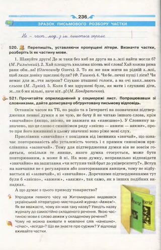 І И М І І Ш і 236
ЗРАЗОК ПИСЬМОВОГО РОЗБОРУ ЧАСТКИ
Н& - 'ьаот., моу.,у іио. іишшіьшо ыуъ&мл.
520. і Перепишіть, уставляючи пропущені літери. Визначте частки,
розберіть їх як частину мови.
1. Шануйте друга! Де ж таки без хиб ви друга на з..млі найти могли б?
(М. Рильський). 2. Хай плещуть хвилями пісень мої слова! Хай кожна рима
рани обм..ва! (Олександр Олесь). 3. То як же нам жити на рідній з..млі,
щоб люди довіку щасливі були? (Ф. Тишко). 4. Чи бе..печні пущі і ліси? Чи
немає для ж..ття загрози? Слухаю пташині голоси, а на очі напл..вають
сльози (М. Луків). 5. Коли б ми здружені були, як мати і слухняні діти,
ж ..ли б ми вільні, наче віт..р! (М. Кондратенко).
521. Прочитайте оприлюднений у соцмережі лист. Попрацювавши зі
словниками, дайте дописувачу обґрунтовану письмову відповідь.
Останнім часом на ТБ, по радіо та в Інтернеті на позначення підтвер­
дження певної думки я не чую, не бачу й не читаю іншого слова, крім
«звичайно» (якщо, звісно, не зважати на «канєшно»). У Словнику за­
значено, що це слово є синонімом ряду «звісно — авжеж — аякже», про­
те при його вживанні в цьому значенні воно ріже мені слух.
Прислівник «звичайно» є похідним від іменника «звичай», що озна­
чає повторюваність або усталеність чогось і є прямим синонімом при­
слівника «зазвичай». Тому для підтвердження думки він не зовсім го­
диться, оскільки те явище, якого думка стосується, може бути
повторюваним, а може й ні. На мою думку, неправильно відповідати
«звичайно » на запитання «чи вступив твій брат до університету? ». Вступ
на навчання не є регулярним або повторюваним явищем, тому не відбу­
вається ні «зазвичай», ні «звичайно». Доречними підтвердженнями тут
були б «звісно», «авжеж», «аякже», так само, як в інших подібних ви­
падках.
А що думає з цього приводу товариство?
^ Упродовж певного часу на Житомирщині видавався
український літературно-мистецький журнал «Авжеж!».
Як ви вважаєте, чому він мав таку назву? Уведіть назву
журналу до самостійно складеного речення. Якою час­
тиною мови є слово авжеж у складеному реченні?
т Чому не можна вживати в мовленні слів «канєшно»,
«січас», «всігда»? Що ви знаєте про суржик? У відповіді
вживайте частки.
 