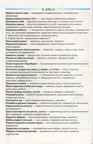 Обіцяти золоті гори — знаджувати нездійсненними, неймовірними
обіцянками.
Одним миром мазані (бібл.) — про людей з однаковими вадами.
Опанувати себе — відновити душевну рівновагу, стримати свої почуття.
Опускати крила — утратити впевненість у собі, примиритися з чимось,
зневіритися у своїх силах. Антонім: відчути крила за плечима.
Памороки забило — 1. Нездатність правильно судити про щось, нерозуміння
того, що насправді відбувається, зазвичай через сильне душевне потрясіння.
2. Фізичний стан непритомності, запаморочення.
3. Утрата пам’яті, затуманення свідомості.
Пекти раків (раки) — червоніти від сорому, ніяковіти
Піднестися духом — стати бадьорішим, енергійнішим. Антонім:
упасти духом.
Підписуватися обома руками — виявляти з чимось повну згоду, охоче
та повністю погоджуватись.
Повісити голову — зажуритися. Антонім: підняти (підвести) голову.
Покласти зуби на плицю — терплячи нестатки, обмежити себе
в найнеобхіднішому.
Поміж Сціллою і Харибдою — під одночасною загрозою двох однаково сер­
йозних небезпек.
Похололо на душі (на серці, у грудях, у п’ятах) — стало страшно,
моторошно від сильного хвилювання чи раптового переляку.
Припасти до душі (комусь) — 1. Викликати в когось симпатію, почуття
кохання, сподобатися комусь. 2. Зворушити когось, сподобатися
(про вірші, музику та ін.).
Прихиляти коліна — виявляти комусь велику шану, почуття вдячності.
Рвати підметки на бігу (на ходу) — сміливо, рішуче, відчайдушно діяти,
уміло щось робити.
Різати правду-матінку (у вічі) — говорити відверто, правдиво.
Роззявити рота — виявити велике здивування, захоплення або значний
інтерес до чогось.
Розтопити лід — зняти взаємну відчуженість, недовіру.
Розцвісти душею (серцем) — сповнитися радістю, приємністю, насолодою.
Серце впало (у когось) — з'явилося почуття страху, розчарування,
розгубленості.
Скоса поглядати (на когось, щось) — ставитися до когось недоброзичливо
або з підозрою, виявляти незадоволення.
Скрипіти зубами — бути розлюченим, сповненим гніву, ненависті.
Собаку зарито (ось де) — суть справи, справжня причина чогось.
Тільки пташиного молока немає — про повний достаток, добробут,
заможність.
Триматись осторонь — не цікавитися чим-небудь, уникати чогось.
Убирати з молоком матері — засвоювати щось (погляди, правила)
з дитинства.
 
