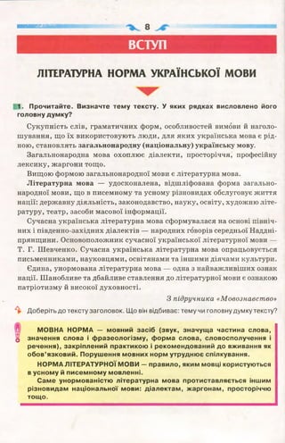 ■■■■■ним
ВСТУП
ЛІТЕРАТУРНА НОРМА УКРАЇНСЬКОЇ МОВИ
1. Прочитайте. Визначте тему тексту. У яких рядках висловлено його
головну думку?
Сукупність слів, граматичних форм, особливостей вимови й наголо­
шування, що їх використовують люди, для яких українська мова є рід­
ною, становлять загальнонародну (національну) українську мову.
Загальнонародна мова охоплює діалекти, просторіччя, професійну
лексику, жаргони тощо.
Вищою формою загальнонародної мови є літературна мова.
Літературна мова — удосконалена, відшліфована форма загально­
народної мови, що в писемному та усному різновидах обслуговує життя
нації: державну діяльність, законодавство, науку, освіту, художню літе­
ратуру, театр, засоби масової інформації.
Сучасна українська літературна мова сформувалася на основі північ­
них і південно-західних діалектів — народних говорів середньої Наддні­
прянщини. Основоположник сучасної української літературної мови —
Т. Г. Шевченко. Сучасна українська літературна мова опрацьовується
письменниками, науковцями, освітянами та іншими діячами культури.
Єдина, унормована літературна мова — одна з найважливіших ознак
нації. Шанобливе та дбайливе ставлення до літературної мови є ознакою
патріотизму й високої духовності.
З підручника «Мовознавство»
^ Доберіть до тексту заголовок. Що він відбиває: тему чи головну думку тексту?
МОВНА НОРМА — мовний засіб (звук, значуща частина слова,
О значення слова і фразеологізму, форма слова, словосполучення і
речення), закріплений практикою і рекомендований до вживання як
обов’язковий. Порушення мовних норм утруднює спілкування.
НОРМА ЛІТЕРАТУРНОЇ МОВИ — правило, яким мовці користуються
в усному й писемному мовленні.
Саме унормованістю літературна мова протиставляється іншим
різновидам національної мови: діалектам, жаргонам, просторіччю
тощо.
 