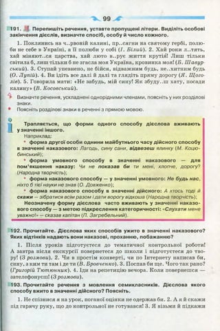 "'Ц11..,Д||"Ч.|и■'".им—--------------------------------------------------------------------------------------------------------------------------------------------------------------
99
191. І Перепишіть речення, уставте пропущені літери. Виділіть особові
закінчення дієслів, визначте спосіб, особу й число кожного.
1. Поклянись на ч..рвоній калині, пр..сягни на святому гербі, полю­
би не себе в Україні, а її полюби у собі (І. Білий). 2. Хай роки л..тять,
хай міняються царства, хай люто в..рує життя крутія! Лиш тільки
світила б, лиш тільки б не згасла моя Україна, кровинка моя! (Б. Шавур-
ський). 3. Ступай упевнено, не бійся, відважним будь, не..хитним будь
(О. Лупій). 4. Ви ідіть все далі й далі та глядіть пряму дорогу (Я . Щого-
лів). 5. Говорила мати: «Не забудь, мій сину! Як збуду..ш хату, посади
калину» (Б. Косовський).
► Визначте речення, ускладнені однорідними членами, поясніть у них розділові
знаки.
• Поясніть розділові знаки в реченні з прямою мовою.
Ф
Трапляється, що форми одного способу дієслова вживають
у значенні іншого.
Наприклад:
* форма другої особи однини майбутнього часу дійсного способу
в значенні наказового: Лагодь, сину сани, відвезеш ялинку (М. Коцю­
бинський)-,
• форма умовного способу в значенні наказового — для
пом’якшення наказу: Чи не показав би ти мені, хлопче, дорогу?
(Народна творчість)-,
* форма наказового способу — у значенні умовного: Не будь нас,
ніхто б тієїнауки не знав (О. Довженко) -,
• форма наказового способу в значенні дійсного: А хтось тоді й
скажи —зібратися всім разом і дати ворогу відкоша (Народна творчість)]
Неозначену форму дієслова часто вживають у значенні наказо­
вого способу — з метою підкреслення категоричності: «Слухати мене
уважної» —сказав капітан (П. Загребельний).
192. Прочитайте. Дієслова яких способів ужито в значенні наказового?
Яких відтінків надають вони наказові, проханню, побажанню?
1. Після уроків підготуєтеся до тематичної контрольної роботи!
А завтра після екскурсії повернетеся до школи і підготуєтеся до тво­
ру! (З розмови). 2. Чи в простім конверті, чи по Інтернету написав би,
сину, з ким ти там і де ти (Б. Бровченко). 3. Поспав би ще. Чого так рано?
(Григорій Тютюнник). 4. Іди на репетицію вечора. Коли повернешся —
зателефонуєш! (З розмови).
193. Прочитайте речення з мовлення семикласників. Дієслова якого
способу вжито в значенні дійсного? Поясніть.
1. Не спізнися я на урок, поганої оцінки не одержав би. 2. А я й скажи
під гарячу руку, що до контрольної не готувався! 3. Я візьми й підкажи
 