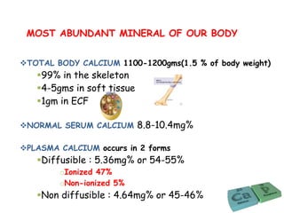 TOTAL BODY CALCIUM 1100-1200gms(1.5 % of body weight)
99% in the skeleton
4-5gms in soft tissue
1gm in ECF
NORMAL SERUM CALCIUM 8.8-10.4mg%
PLASMA CALCIUM occurs in 2 forms
Diffusible : 5.36mg% or 54-55%
oIonized 47%
oNon-ionized 5%
Non diffusible : 4.64mg% or 45-46%
MOST ABUNDANT MINERAL OF OUR BODY
 