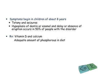  Symptoms begin in children of about 8 years
 Tetany and seizures
 Hypoplasia of dentin or enamel and delay or absence of
eruption occurs in 50% of people with the disorder
 Rx: Vitamin D and calcium
Adequate amount of phosphorous in diet
 