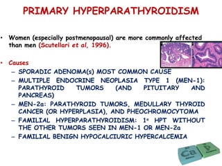 PRIMARY HYPERPARATHYROIDISM
• Women (especially postmenopausal) are more commonly affected
than men (Scutellari et al, 1996).
• Causes
– SPORADIC ADENOMA(s) MOST COMMON CAUSE
– MULTIPLE ENDOCRINE NEOPLASIA TYPE 1 (MEN-1):
PARATHYROID TUMORS (AND PITUITARY AND
PANCREAS)
– MEN-2a: PARATHYROID TUMORS, MEDULLARY THYROID
CANCER (OR HYPERPLASIA), AND PHEOCHROMOCYTOMA
– FAMILIAL HYPERPARATHYROIDISM: 1o HPT WITHOUT
THE OTHER TUMORS SEEN IN MEN-1 OR MEN-2a
– FAMILIAL BENIGN HYPOCALCIURIC HYPERCALCEMIA
 