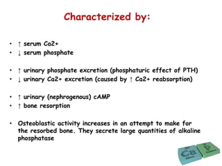 Characterized by:
• ↑ serum Ca2+
• ↓ serum phosphate
• ↑ urinary phosphate excretion (phosphaturic effect of PTH)
• ↓ urinary Ca2+ excretion (caused by ↑ Ca2+ reabsorption)
• ↑ urinary (nephrogenous) cAMP
• ↑ bone resorption
• Osteoblastic activity increases in an attempt to make for
the resorbed bone. They secrete large quantities of alkaline
phosphatase
 