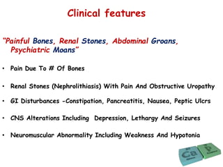 Clinical features
“Painful Bones, Renal Stones, Abdominal Groans,
Psychiatric Moans”
• Pain Due To # Of Bones
• Renal Stones (Nephrolithiasis) With Pain And Obstructive Uropathy
• GI Disturbances -Constipation, Pancreatitis, Nausea, Peptic Ulcrs
• CNS Alterations Including Depression, Lethargy And Seizures
• Neuromuscular Abnormality Including Weakness And Hypotonia
 