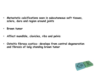 • Metastatic calcifications seen in subcutaneous soft tissues,
sclera, dura and region around joints
• Brown tumor
• Affect mandible, clavicles, ribs and pelvis
• Osteitis fibrosa cystica- develops from central degeneration
and fibrosis of long standing brown tumor
 