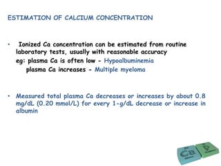 ESTIMATION OF CALCIUM CONCENTRATION
• Ionized Ca concentration can be estimated from routine
laboratory tests, usually with reasonable accuracy
eg: plasma Ca is often low - Hypoalbuminemia
plasma Ca increases - Multiple myeloma
• Measured total plasma Ca decreases or increases by about 0.8
mg/dL (0.20 mmol/L) for every 1-g/dL decrease or increase in
albumin
 