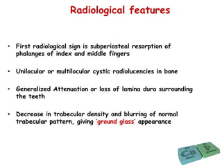 Radiological features
• First radiological sign is subperiosteal resorption of
phalanges of index and middle fingers
• Unilocular or multilocular cystic radiolucencies in bone
• Generalized Attenuation or loss of lamina dura surrounding
the teeth
• Decrease in trabecular density and blurring of normal
trabecular pattern, giving ‘ground glass’ appearance
 