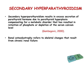 SECONDARY HYPERPARATHYROIDISM
• Secondary hyperparathyroidism results in excess secretion of
parathyroid hormone due to parathyroid hyperplasia
compensating for a metabolic disorder that has resulted in
retention of phosphate or depletion of the serum calcium
level
(Ganibegovic, 2000).
• Renal osteodystrophy refers to skeletal changes that result
from chronic renal failure
 