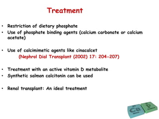 Treatment
• Restriction of dietary phosphate
• Use of phosphate binding agents (calcium carbonate or calcium
acetate)
• Use of calcimimetic agents like cinacalcet
(Nephrol Dial Transplant (2002) 17: 204-207)
• Treatment with an active vitamin D metabolite
• Synthetic salmon calcitonin can be used
• Renal transplant: An ideal treatment
 