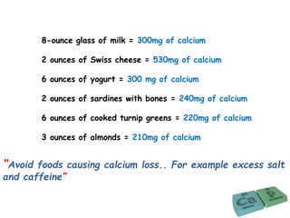 8-ounce glass of milk = 300mg of calcium
2 ounces of Swiss cheese = 530mg of calcium
6 ounces of yogurt = 300 mg of calcium
2 ounces of sardines with bones = 240mg of calcium
6 ounces of cooked turnip greens = 220mg of calcium
3 ounces of almonds = 210mg of calcium
“Avoid foods causing calcium loss.. For example excess salt
and caffeine”
 