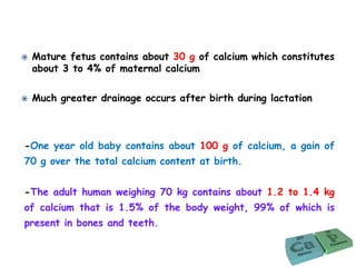 -One year old baby contains about 100 g of calcium, a gain of
70 g over the total calcium content at birth.
-The adult human weighing 70 kg contains about 1.2 to 1.4 kg
of calcium that is 1.5% of the body weight, 99% of which is
present in bones and teeth.
 Mature fetus contains about 30 g of calcium which constitutes
about 3 to 4% of maternal calcium
 Much greater drainage occurs after birth during lactation
 