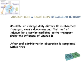 ABSORPTION & EXCRETION OF CALCIUM IN BODY
35-40% of average daily dietary Ca is absorbed
from gut, mainly duodenum and first half of
jejunum by a carrier mediated active transport
under the influence of vitamin D
After oral administration absorption is completed
within 4hrs
 