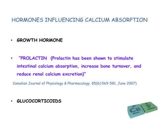 HORMONES INFLUENCING CALCIUM ABSORPTION
• GROWTH HORMONE
• “PROLACTIN (Prolactin has been shown to stimulate
intestinal calcium absorption, increase bone turnover, and
reduce renal calcium excretion)”
Canadian Journal of Physiology & Pharmacology. 85(6):569-581, June 2007)
• GLUCOCORTICOIDS
 