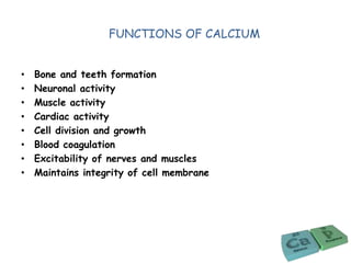 FUNCTIONS OF CALCIUM
• Bone and teeth formation
• Neuronal activity
• Muscle activity
• Cardiac activity
• Cell division and growth
• Blood coagulation
• Excitability of nerves and muscles
• Maintains integrity of cell membrane
 