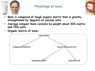 Physiology of bone
• Bone is composed of tough organic matrix that is greatly
strengthened by deposits of calcium salts
• Average compact bone contains by weight about 30% matrix
and 70% salts
• Organic matrix of bone:
 
