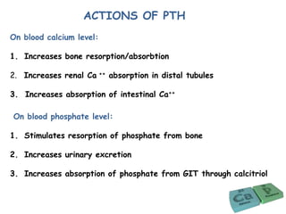 On blood calcium level:
1. Increases bone resorption/absorbtion
2. Increases renal Ca ++ absorption in distal tubules
3. Increases absorption of intestinal Ca++
On blood phosphate level:
1. Stimulates resorption of phosphate from bone
2. Increases urinary excretion
3. Increases absorption of phosphate from GIT through calcitriol
ACTIONS OF PTH
 