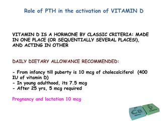 Role of PTH in the activation of VITAMIN D
VITAMIN D IS A HORMONE BY CLASSIC CRITERIA: MADE
IN ONE PLACE (OR SEQUENTIALLY SEVERAL PLACES!),
AND ACTING IN OTHER
DAILY DIETARY ALLOWANCE RECOMMENDED:
- From infancy till puberty is 10 mcg of cholecalciferol (400
IU of vitamin D)
- In young adulthood, its 7.5 mcg
- After 25 yrs, 5 mcg required
Pregnancy and lactation 10 mcg
 