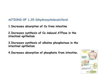 ACTIONS OF 1,25-Dihydroxycholecalciferol
1.Increases absorption of Ca from intestine
2.Increases synthesis of Ca induced ATPase in the
intestinal epithelium
3.Increases synthesis of alkaline phosphatase in the
intestinal epithelium
4.Increases absorption of phosphate from intestine.
 
