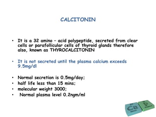 CALCITONIN
• It is a 32 amino – acid polypeptide, secreted from clear
cells or parafollicular cells of thyroid glands therefore
also, known as THYROCALCITONIN
• It is not secreted until the plasma calcium exceeds
9.5mg/dl
• Normal secretion is 0.5mg/day;
• half life less than 15 mins;
• molecular weight 3000;
• Normal plasma level 0.2ngm/ml
 