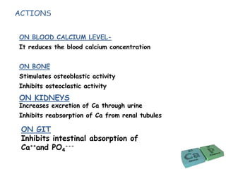ACTIONS
ON BLOOD CALCIUM LEVEL-
It reduces the blood calcium concentration
ON BONE
Stimulates osteoblastic activity
Inhibits osteoclastic activity
Increases excretion of Ca through urine
Inhibits reabsorption of Ca from renal tubules
ON GIT
Inhibits intestinal absorption of
Ca++and PO4
---
ON KIDNEYS
 