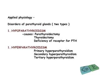 Applied physiology –
Disorders of parathyroid glands ( two types )
1. HYPOPARATHYROIDISM
-causes: Parathyroidectomy
Thyroidectomy
Deficiency of receptor for PTH
1. HYPERPARATHYROIDISM
Primary hyperparathyroidism
Secondary hyperparathyroidism
Tertiary hyperparathyroidism
 