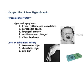 Hypoparathyroidism- Hypocalocemia
Hypocalcemic tetany:
signs and symptoms
1. hyper-reflexia and convulsions
2. carpopedal spasm
3. laryngeal stridor
4. cardiovascular changes
5. other features
Late or subclinical tetany:
1. trousseau’s sign
2. chvostek’s sign
3. erb sign
 