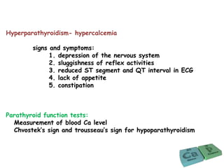Hyperparathyroidism- hypercalcemia
signs and symptoms:
1. depression of the nervous system
2. sluggishness of reflex activities
3. reduced ST segment and QT interval in ECG
4. lack of appetite
5. constipation
Parathyroid function tests:
Measurement of blood Ca level
Chvostek’s sign and trousseau’s sign for hypoparathyroidism
 