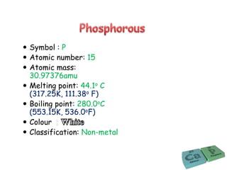  Symbol : P
 Atomic number: 15
 Atomic mass:
30.97376amu
 Melting point: 44.1o C
(317.25K, 111.38o F)
 Boiling point: 280.0oC
(553.15K, 536.0oF)
 Colour
 Classification: Non-metal
 
