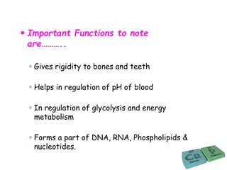  Important Functions to note
are………..
 Gives rigidity to bones and teeth
 Helps in regulation of pH of blood
 In regulation of glycolysis and energy
metabolism
 Forms a part of DNA, RNA, Phospholipids &
nucleotides.
 