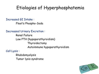 Etiologies of Hyperphosphatemia
Increased GI Intake :
Fleet’s Phospho-Soda
Decreased Urinary Excretion :
Renal Failure
Low PTH (hypoparathyroidism)
Thyroidectomy
Autoimmune hypoparathyroidism
Cell Lysis :
Rhabdomyolysis
Tumor lysis syndrome
 