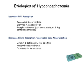 Etiologies of Hypophosphatemia
Decreased GI Absorption
Decreased dietary intake
Diarrhea / Malabsorption
Phosphate binders (calcium acetate, Al & Mg
containing antacids)
Decreased Bone Resorption / Increased Bone Mineralization
Vitamin D deficiency / low calcitriol
Hungry bones syndrome
Osteoblastic metastases
 