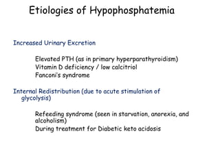 Increased Urinary Excretion
Elevated PTH (as in primary hyperparathyroidism)
Vitamin D deficiency / low calcitriol
Fanconi’s syndrome
Internal Redistribution (due to acute stimulation of
glycolysis)
Refeeding syndrome (seen in starvation, anorexia, and
alcoholism)
During treatment for Diabetic keto acidosis
Etiologies of Hypophosphatemia
 