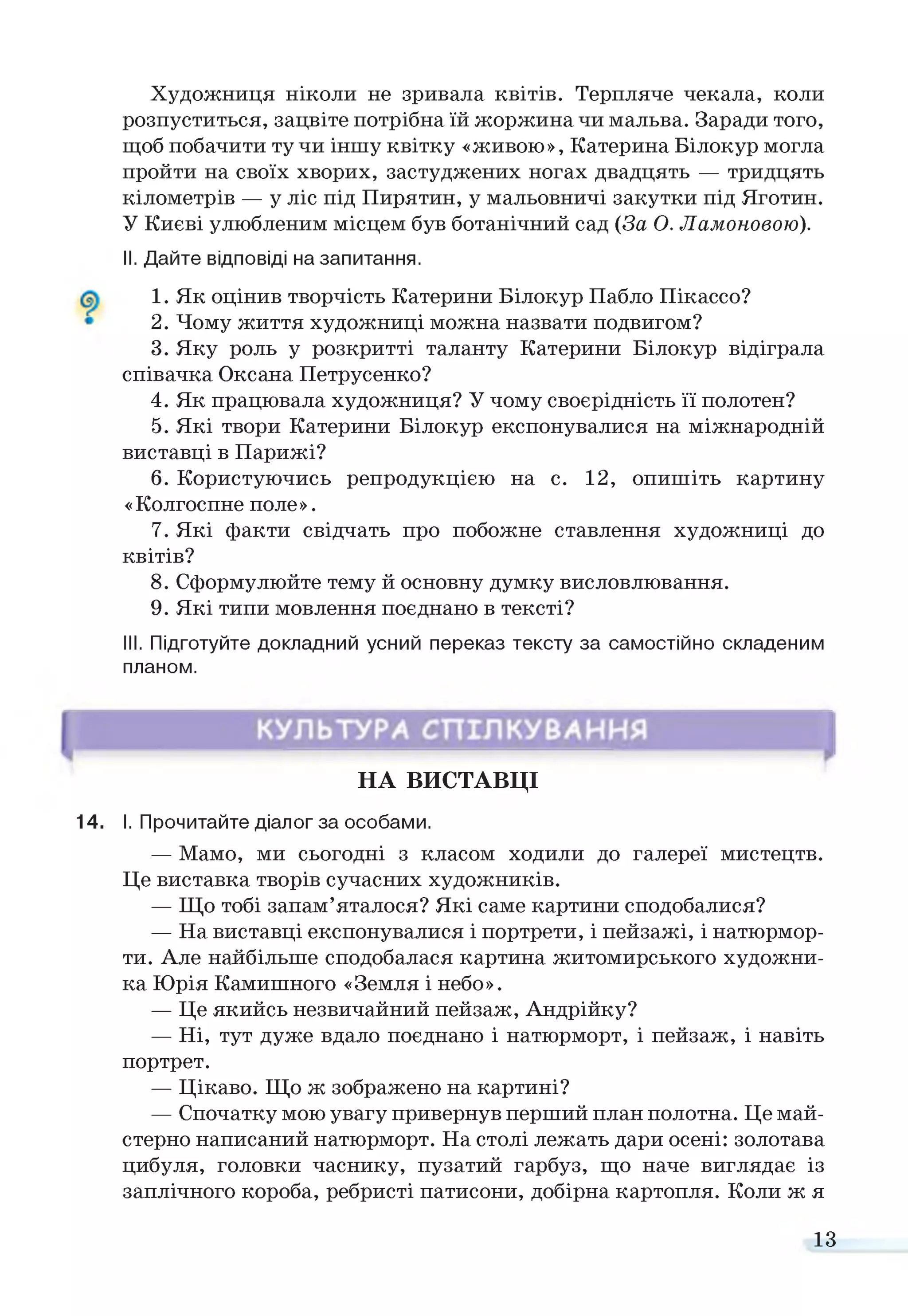 Художниця ніколи не зривала квітів. Терпляче чекала, коли
розпуститься, зацвіте потрібна їй жоржина чи мальва. Заради того,
щоб побачити тучи іншу квітку «живою», Катерина Білокур могла
пройти на своїх хворих, застуджених ногах двадцять — тридцять
кілометрів — у ліс під Пирятин, у мальовничі закутки під Яготин.
У Києві улюбленим місцем був ботанічний сад (За О. Ламоновою).
II. Дайте відповіді на запитання.
1. Як оцінив творчість Катерини Білокур Пабло Пікассо?
2. Чому життя художниці можна назвати подвигом?
3. Яку роль у розкритті таланту Катерини Білокур відіграла
співачка Оксана Петрусенко?
4. Як працювала художниця? У чому своєрідність її полотен?
5. Які твори Катерини Білокур експонувалися на міжнародній
виставці в Парижі?
6. Користуючись репродукцією на с. 12, опишіть картину
«Колгоспне поле».
7. Які факти свідчать про побожне ставлення художниці до
квітів?
8. Сформулюйте тему й основну думку висловлювання.
9. Які типи мовлення поєднано в тексті?
III. Підготуйте докладний усний переказ тексту за самостійно складеним
планом.
НА ВИСТАВЦІ
14. І. Прочитайте діалог за особами.
— Мамо, ми сьогодні з класом ходили до галереї мистецтв.
Це виставка творів сучасних художників.
— Що тобі запам’яталося? Які саме картини сподобалися?
— На виставці експонувалися і портрети, і пейзажі, і натюрмор­
ти. Але найбільше сподобалася картина житомирського художни­
ка Юрія Камишного «Земля і небо».
— Це якийсь незвичайний пейзаж, Андрійку?
— Ні, тут дуже вдало поєднано і натюрморт, і пейзаж, і навіть
портрет.
— Цікаво. Що ж зображено на картині?
— Спочатку мою увагу привернув перший план полотна. Це май­
стерно написаний натюрморт. На столі лежать дари осені: золотава
цибуля, головки часнику, пузатий гарбуз, що наче виглядає із
заплічного короба, ребристі патисони, добірна картопля. Коли ж я
13
 