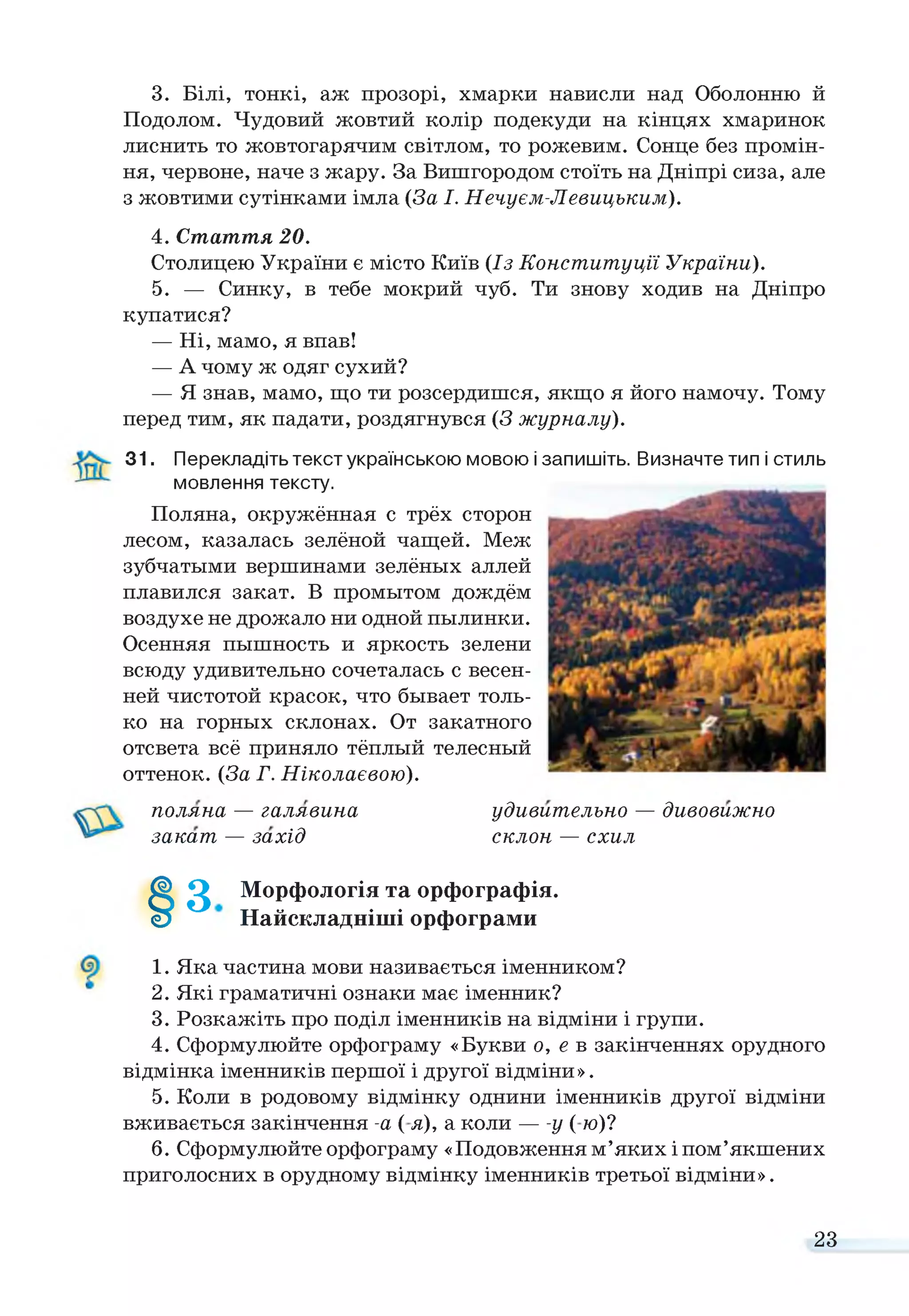 3. Білі, тонкі, аж прозорі, хмарки нависли над Оболонню й
Подолом. Чудовий жовтий колір подекуди на кінцях хмаринок
лиснить то жовтогарячим світлом, то рожевим. Сонце без промін­
ня, червоне, наче з жару. За Вишгородом стоїть на Дніпрі сиза, але
з жовтими сутінками імла (За І. Нечуєм-Левицьким).
4. Стаття 20.
Столицею України є місто Київ (Із Конституції України).
5. — Синку, в тебе мокрий чуб. Ти знову ходив на Дніпро
купатися?
— Ні, мамо, я впав!
— А чому ж одяг сухий?
— Я знав, мамо, що ти розсердишся, якщо я його намочу. Тому
перед тим, як падати, роздягнувся (3 журналу).
31. Перекладіть текст українською мовою і запишіть. Визначте тип і стиль
мовлення тексту.
Поляна, окружённая с трёх сторон
лесом, казалась зелёной чащей. Меж
зубчатыми вершинами зелёных аллей
плавился закат. В промытом дождём
воздухе не дрожало ни одной пылинки.
Осенняя пышность и яркость зелени
всюду удивительно сочеталась с весен­
ней чистотой красок, что бывает толь­
ко на горных склонах. От закатного
отсвета всё приняло тёплый телесный
оттенок. (За Г. Ніколаєвою).
поляна — галявина удивительно — дивовижно
закат — захід склон — схил
§
0 Морфологія та орфографія.
Найскладніші орфограми
1. Яка частина мови називається іменником?
2. Які граматичні ознаки має іменник?
3. Розкажіть про поділ іменників на відміни і групи.
4. Сформулюйте орфограму «Букви о, е в закінченнях орудного
відмінка іменників першої і другої відміни».
5. Коли в родовому відмінку однини іменників другої відміни
вживається закінчення -а ( я), а коли — -у ( ю)?
6. Сформулюйте орфограму «Подовження м’яких і пом’якшених
приголосних в орудному відмінку іменників третьої відміни».
23
 