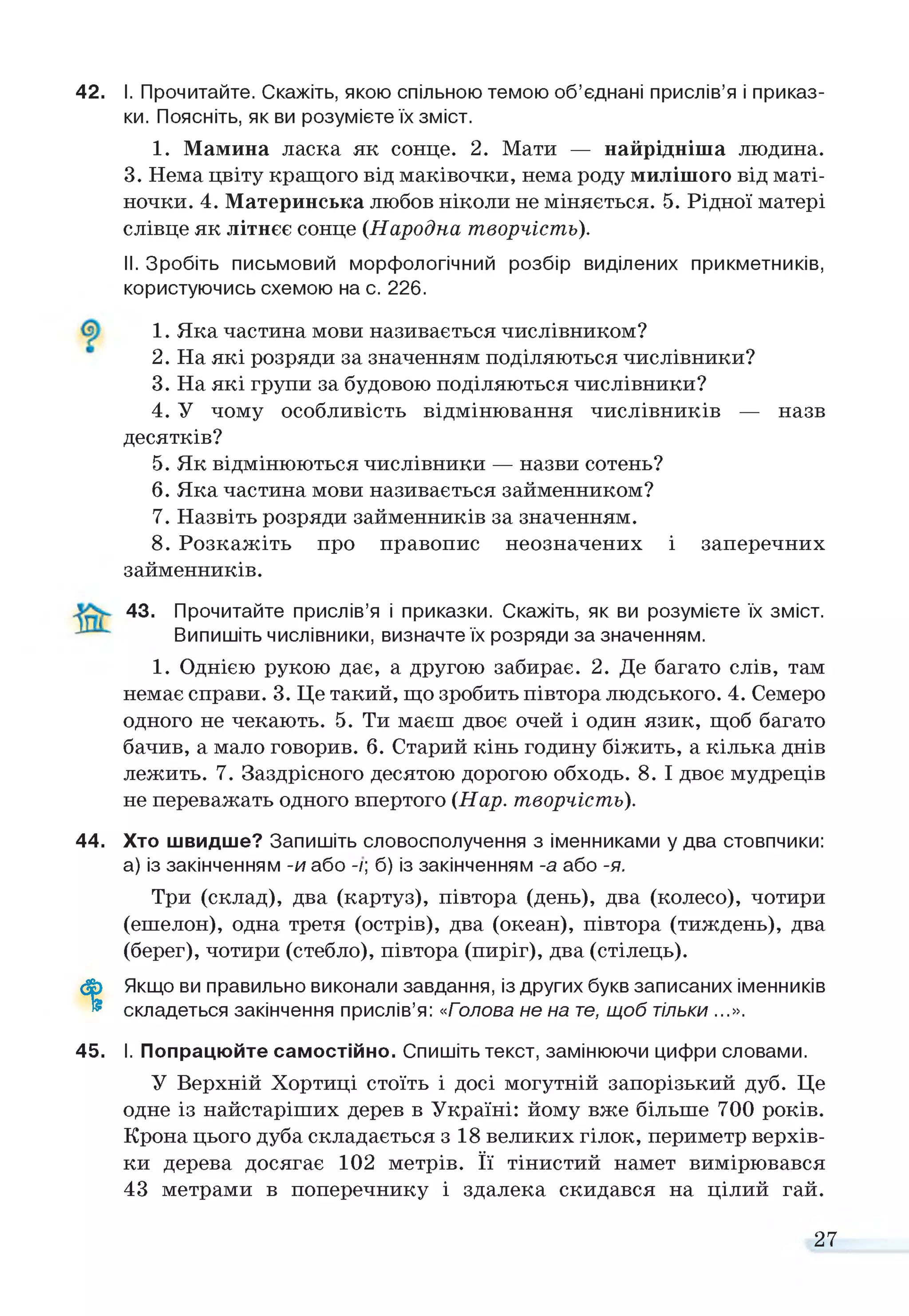 42. І. Прочитайте. Скажіть, якою спільною темою об’єднані прислів’я і приказ­
ки. Поясніть, якви розумієте їх зміст.
1. Мамина ласка як сонце. 2. Мати — найрідніша людина.
3. Нема цвіту кращого від маківочки, нема роду милішого від маті­
ночки. 4. Материнська любов ніколи не міняється. 5. Рідної матері
слівце як літнєє сонце (Народна творчість).
II. Зробіть письмовий морфологічний розбір виділених прикметників,
користуючись схемою на с. 226.
1. Яка частина мови називається числівником?
2. На які розряди за значенням поділяються числівники?
3. На які групи за будовою поділяються числівники?
4. У чому особливість відмінювання числівників — назв
десятків?
5. Як відмінюються числівники — назви сотень?
6. Яка частина мови називається займенником?
7. Назвіть розряди займенників за значенням.
8. Розкажіть про правопис неозначених і заперечних
займенників.
43. Прочитайте прислів’я і приказки. Скажіть, як ви розумієте їх зміст.
Випишіть числівники, визначте їх розряди за значенням.
1. Однією рукою дає, а другою забирає. 2. Де багато слів, там
немає справи. 3. Це такий, що зробить півтора людського. 4. Семеро
одного не чекають. 5. Ти маєш двоє очей і один язик, щоб багато
бачив, а мало говорив. 6. Старий кінь годину біжить, а кілька днів
лежить. 7. Заздрісного десятою дорогою обходь. 8. І двоє мудреців
не переважать одного впертого (Нар. творчість).
44. Хто швидше? Запишіть словосполучення з іменниками у два стовпчики:
а) із закінченням -и або -/; б) із закінченням -а або -я.
Три (склад), два (картуз), півтора (день), два (колесо), чотири
(ешелон), одна третя (острів), два (океан), півтора (тиждень), два
(берег), чотири (стебло), півтора (пиріг), два (стілець).
ф Якщо ви правильно виконали завдання, із других букв записаних іменників
® складеться закінчення прислів’я: «Голова не на те, щоб тільки ...».
45. І. Попрацюйте самостійно. Спишіть текст, замінюючи цифри словами.
У Верхній Хортиці стоїть і досі могутній запорізький дуб. Це
одне із найстаріших дерев в Україні: йому вже більше 700 років.
Крона цього дуба складається з 18 великих гілок, периметр верхів­
ки дерева досягає 102 метрів. Її тінистий намет вимірювався
43 метрами в поперечнику і здалека скидався на цілий гай.
27
 